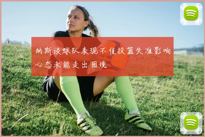 纳斯谈球队表现不佳投篮失准影响心态未能走出困境