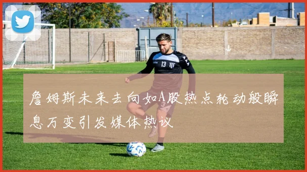 詹姆斯未来去向如A股热点轮动般瞬息万变引发媒体热议
