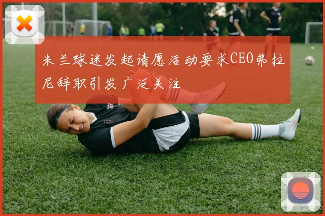 米兰球迷发起请愿活动要求CEO弗拉尼辞职引发广泛关注