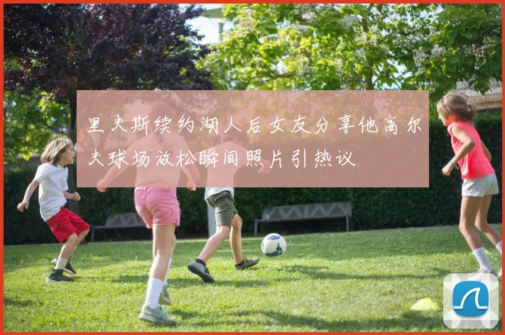 里夫斯续约湖人后女友分享他高尔夫球场放松瞬间照片引热议
