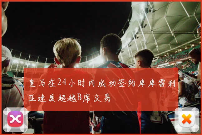 皇马在24小时内成功签约库库雷利亚速度超越B席交易